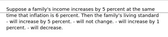 Suppose a family's income increases by 5 percent at the same time that inflation is 6 percent. Then the family's living standard - will increase by 5 percent. - will not change. - will increase by 1 percent. - will decrease.