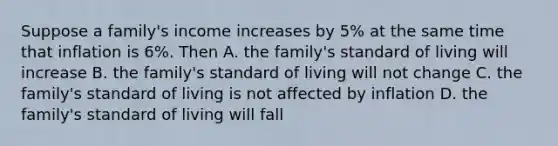 Suppose a family's income increases by 5% at the same time that inflation is 6%. Then A. the family's standard of living will increase B. the family's standard of living will not change C. the family's standard of living is not affected by inflation D. the family's standard of living will fall