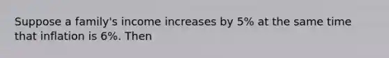 Suppose a family's income increases by 5% at the same time that inflation is 6%. Then