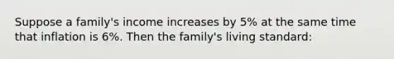 Suppose a family's income increases by 5% at the same time that inflation is 6%. Then the family's living standard: