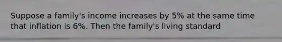 Suppose a family's income increases by 5% at the same time that inflation is 6%. Then the family's living standard