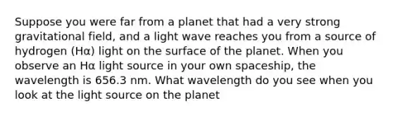 Suppose you were far from a planet that had a very strong gravitational field, and a light wave reaches you from a source of hydrogen (Hα) light on the surface of the planet. When you observe an Hα light source in your own spaceship, the wavelength is 656.3 nm. What wavelength do you see when you look at the light source on the planet