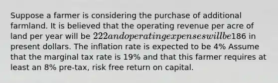 Suppose a farmer is considering the purchase of additional farmland. It is believed that the operating revenue per acre of land per year will be 222 and operating expenses will be186 in present dollars. The inflation rate is expected to be 4% Assume that the marginal tax rate is 19% and that this farmer requires at least an 8% pre-tax, risk free return on capital.