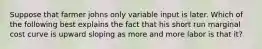 Suppose that farmer johns only variable input is later. Which of the following best explains the fact that his short run marginal cost curve is upward sloping as more and more labor is that it?