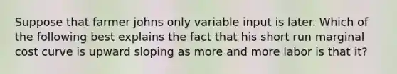 Suppose that farmer johns only variable input is later. Which of the following best explains the fact that his short run marginal cost curve is upward sloping as more and more labor is that it?