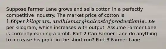 Suppose Farmer Lane grows and sells cotton in a perfectly competitive industry. The market price of cotton is ​1.66 per​ kilogram, and his marginal cost of production is ​1.69 per​ kilogram, which increases with output. Assume Farmer Lane is currently earning a profit. Part 2 Can Farmer Lane do anything to increase his profit in the short​ run? Part 3 Farmer Lane