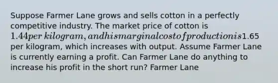 Suppose Farmer Lane grows and sells cotton in a perfectly competitive industry. The market price of cotton is ​1.44 per​ kilogram, and his marginal cost of production is ​1.65 per​ kilogram, which increases with output. Assume Farmer Lane is currently earning a profit. Can Farmer Lane do anything to increase his profit in the short​ run? Farmer Lane