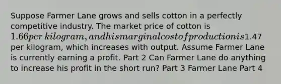 Suppose Farmer Lane grows and sells cotton in a perfectly competitive industry. The market price of cotton is ​1.66 per​ kilogram, and his marginal cost of production is ​1.47 per​ kilogram, which increases with output. Assume Farmer Lane is currently earning a profit. Part 2 Can Farmer Lane do anything to increase his profit in the short​ run? Part 3 Farmer Lane Part 4