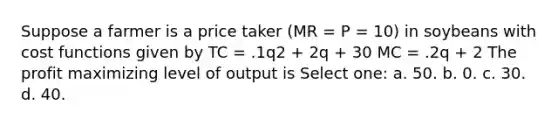 Suppose a farmer is a price taker (MR = P = 10) in soybeans with cost functions given by TC = .1q2 + 2q + 30 MC = .2q + 2 The profit maximizing level of output is Select one: a. 50. b. 0. c. 30. d. 40.