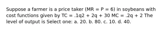 Suppose a farmer is a price taker (MR = P = 6) in soybeans with cost functions given by TC = .1q2 + 2q + 30 MC = .2q + 2 The level of output is Select one: a. 20. b. 80. c. 10. d. 40.