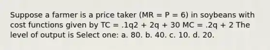 Suppose a farmer is a price taker (MR = P = 6) in soybeans with cost functions given by TC = .1q2 + 2q + 30 MC = .2q + 2 The level of output is Select one: a. 80. b. 40. c. 10. d. 20.