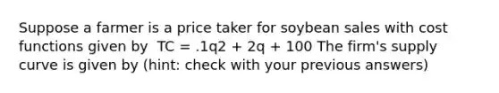 ​Suppose a farmer is a price taker for soybean sales with cost functions given by ​​ TC = .1q2 + 2q + 100 ​The firm's supply curve is given by (hint: check with your previous answers)