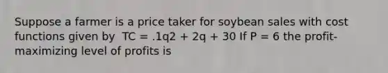 Suppose a farmer is a price taker for soybean sales with cost functions given by ​ TC = .1q2 + 2q + 30 If P = 6 the profit-maximizing level of profits is