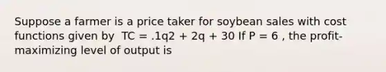 Suppose a farmer is a price taker for soybean sales with cost functions given by ​ TC = .1q2 + 2q + 30 If P = 6 , the profit-maximizing level of output is