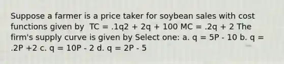 Suppose a farmer is a price taker for soybean sales with cost functions given by ​​ TC = .1q2 + 2q + 100 MC = .2q + 2 ​The firm's supply curve is given by Select one: a. q = 5P - 10 b. q = .2P +2 c. q = 10P - 2 d. q = 2P - 5