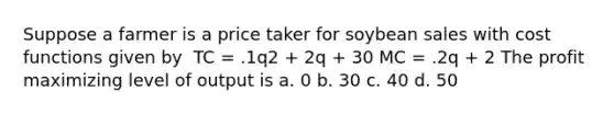 Suppose a farmer is a price taker for soybean sales with cost functions given by ​ TC = .1q2 + 2q + 30 MC = .2q + 2 ​The profit maximizing level of output is a. 0 b. 30 c. 40 d. 50