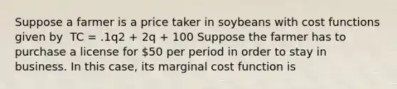 Suppose a farmer is a price taker in soybeans with cost functions given by ​ TC = .1q2 + 2q + 100 ​Suppose the farmer has to purchase a license for 50 per period in order to stay in business. In this case, its marginal cost function is