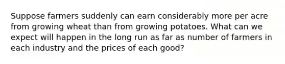 Suppose farmers suddenly can earn considerably more per acre from growing wheat than from growing potatoes. What can we expect will happen in the long run as far as number of farmers in each industry and the prices of each good?