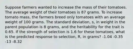 Suppose farmers wanted to increase the mass of their tomatoes. The average weight of their tomatoes is 87 grams. To increase tomato mass, the farmers breed only tomatoes with an average weight of 100 grams. The <a href='https://www.questionai.com/knowledge/kqGUr1Cldy-standard-deviation' class='anchor-knowledge'>standard deviation</a>, s, in weight in the parent population is 8 grams, and the heritability for the trait is 0.65. If the strength of selection is 1.6 for these tomatoes, what is the predicted response to selection, R, in grams? -1.04 -0.35 -13 -8.32