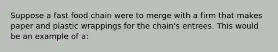 Suppose a fast food chain were to merge with a firm that makes paper and plastic wrappings for the chain's entrees. This would be an example of a: