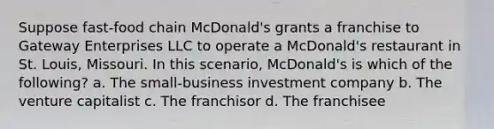 Suppose fast-food chain McDonald's grants a franchise to Gateway Enterprises LLC to operate a McDonald's restaurant in St. Louis, Missouri. In this scenario, McDonald's is which of the following? a. The small-business investment company b. The venture capitalist c. The franchisor d. The franchisee