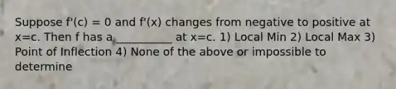 Suppose f'(c) = 0 and f'(x) changes from negative to positive at x=c. Then f has a __________ at x=c. 1) Local Min 2) Local Max 3) Point of Inflection 4) None of the above or impossible to determine