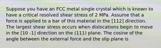 Suppose you have an FCC metal single crystal which is known to have a critical resolved shear stress of 2 MPa. Assume that a force is applied to a bar of this material in the [112] direction. The largest shear stress occurs when dislocations begin to move in the [10 -1] direction on the (111) plane. The cosine of the angle between the external force and the slip plane is