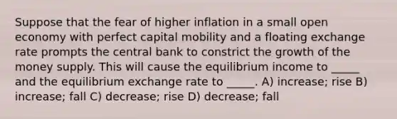 Suppose that the fear of higher inflation in a small open economy with perfect capital mobility and a floating exchange rate prompts the central bank to constrict the growth of the money supply. This will cause the equilibrium income to _____ and the equilibrium exchange rate to _____. A) increase; rise B) increase; fall C) decrease; rise D) decrease; fall