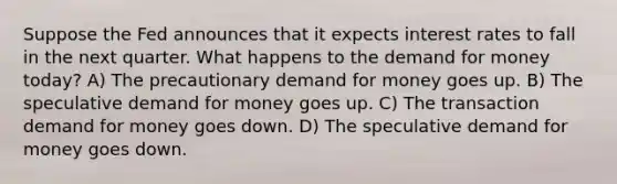 Suppose the Fed announces that it expects interest rates to fall in the next quarter. What happens to the demand for money today? A) The precautionary demand for money goes up. B) The speculative demand for money goes up. C) The transaction demand for money goes down. D) The speculative demand for money goes down.