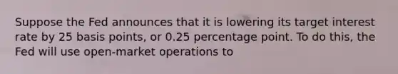 Suppose the Fed announces that it is lowering its target interest rate by 25 basis points, or 0.25 percentage point. To do this, the Fed will use open-market operations to