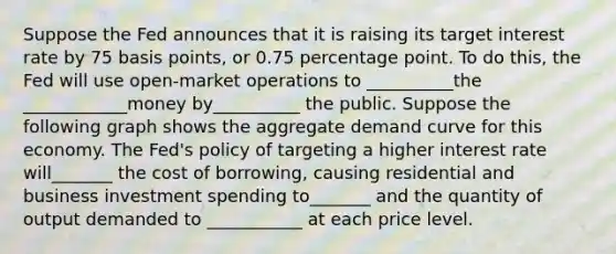 Suppose the Fed announces that it is raising its target interest rate by 75 basis points, or 0.75 percentage point. To do this, the Fed will use open-market operations to __________the ____________money by__________ the public. Suppose the following graph shows the aggregate demand curve for this economy. The Fed's policy of targeting a higher interest rate will_______ the cost of borrowing, causing residential and business investment spending to_______ and the quantity of output demanded to ___________ at each price level.