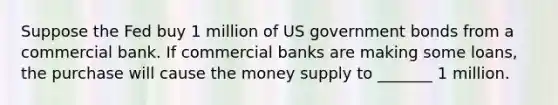 Suppose the Fed buy 1 million of US government bonds from a commercial bank. If commercial banks are making some loans, the purchase will cause the money supply to _______ 1 million.