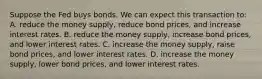 Suppose the Fed buys bonds. We can expect this transaction to: A. reduce the money supply, reduce bond prices, and increase interest rates. B. reduce the money supply, increase bond prices, and lower interest rates. C. increase the money supply, raise bond prices, and lower interest rates. D. increase the money supply, lower bond prices, and lower interest rates.