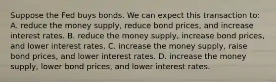 Suppose the Fed buys bonds. We can expect this transaction to: A. reduce the money supply, reduce bond prices, and increase interest rates. B. reduce the money supply, increase bond prices, and lower interest rates. C. increase the money supply, raise bond prices, and lower interest rates. D. increase the money supply, lower bond prices, and lower interest rates.