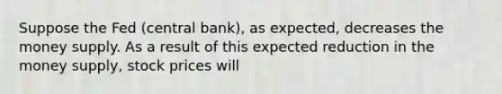 Suppose the Fed (central bank), as expected, decreases the money supply. As a result of this expected reduction in the money supply, stock prices will