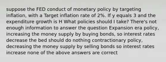 suppose the FED conduct of <a href='https://www.questionai.com/knowledge/kEE0G7Llsx-monetary-policy' class='anchor-knowledge'>monetary policy</a> by targeting inflation, with a Target inflation rate of 2%. If y equals 3 and the expenditure growth is H What policies should I take? There's not enough information to answer the question Expansion era policy, increasing the <a href='https://www.questionai.com/knowledge/kiY8nlPo85-money-supply' class='anchor-knowledge'>money supply</a> by buying bonds, so <a href='https://www.questionai.com/knowledge/kUDTXKmzs3-interest-rates' class='anchor-knowledge'>interest rates</a> decrease the bed should do nothing contractionary policy, decreasing the money supply by selling bonds so interest rates increase none of the above answers are correct