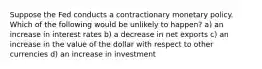 Suppose the Fed conducts a contractionary monetary policy. Which of the following would be unlikely to happen? a) an increase in interest rates b) a decrease in net exports c) an increase in the value of the dollar with respect to other currencies d) an increase in investment