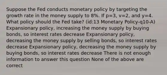 Suppose the Fed conducts monetary policy by targeting the growth rate in the money supply to 8%. If p=3, v=2, and y=4. What policy should the Fed take? (id:13 Monetary Policy-q10-A) Expansionary policy, increasing the money supply by buying bonds, so interest rates decrease Expansionary policy, decreasing the money supply by selling bonds, so interest rates decrease Expansionary policy, decreasing the money supply by buying bonds, so interest rates decrease There is not enough information to answer this question None of the above are correct