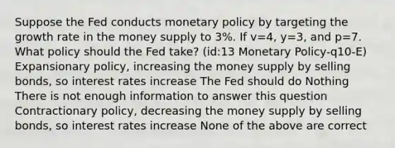 Suppose the Fed conducts monetary policy by targeting the growth rate in the money supply to 3%. If v=4, y=3, and p=7. What policy should the Fed take? (id:13 Monetary Policy-q10-E) Expansionary policy, increasing the money supply by selling bonds, so interest rates increase The Fed should do Nothing There is not enough information to answer this question Contractionary policy, decreasing the money supply by selling bonds, so interest rates increase None of the above are correct