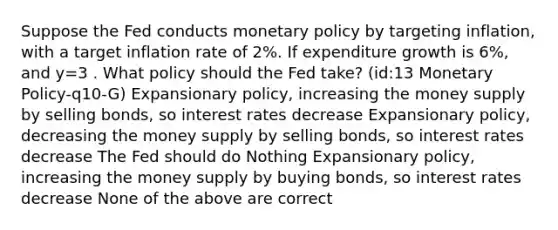 Suppose the Fed conducts monetary policy by targeting inflation, with a target inflation rate of 2%. If expenditure growth is 6%, and y=3 . What policy should the Fed take? (id:13 Monetary Policy-q10-G) Expansionary policy, increasing the money supply by selling bonds, so interest rates decrease Expansionary policy, decreasing the money supply by selling bonds, so interest rates decrease The Fed should do Nothing Expansionary policy, increasing the money supply by buying bonds, so interest rates decrease None of the above are correct