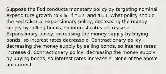 Suppose the Fed conducts monetary policy by targeting nominal expenditure growth to 4%. If Y=2, and π=3. What policy should the Fed take? a. Expansionary policy, decreasing the money supply by selling bonds, so interest rates decrease b. Expansionary policy, increasing the money supply by buying bonds, so interest rates decrease c. Contractionary policy, decreasing the money supply by selling bonds, so interest rates increase d. Contractionary policy, decreasing the money supply by buying bonds, so interest rates increase e. None of the above are correct