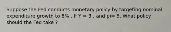 Suppose the Fed conducts monetary policy by targeting nominal expenditure growth to 8% . If Y = 3 , and pi= 5. What policy should the Fed take ?