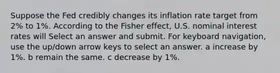 Suppose the Fed credibly changes its inflation rate target from 2% to 1%. According to the Fisher effect, U.S. nominal interest rates will Select an answer and submit. For keyboard navigation, use the up/down arrow keys to select an answer. a increase by 1%. b remain the same. c decrease by 1%.