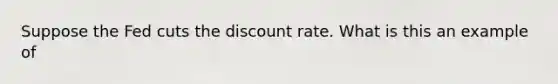 Suppose the Fed cuts the discount rate. What is this an example of