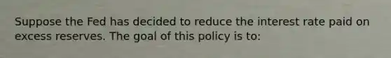 Suppose the Fed has decided to reduce the interest rate paid on excess reserves. The goal of this policy is to: