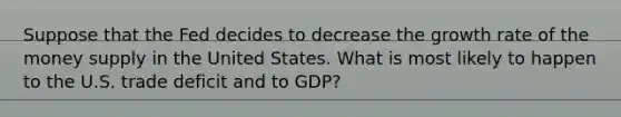 Suppose that the Fed decides to decrease the growth rate of the money supply in the United States. What is most likely to happen to the U.S. trade deficit and to GDP?