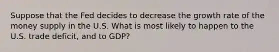 Suppose that the Fed decides to decrease the growth rate of the money supply in the U.S. What is most likely to happen to the U.S. trade deficit, and to GDP?