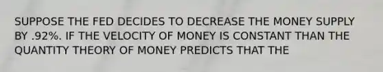 SUPPOSE THE FED DECIDES TO DECREASE THE MONEY SUPPLY BY .92%. IF THE VELOCITY OF MONEY IS CONSTANT THAN THE QUANTITY THEORY OF MONEY PREDICTS THAT THE