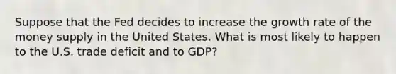 Suppose that the Fed decides to increase the growth rate of the money supply in the United States. What is most likely to happen to the U.S. trade deficit and to GDP?