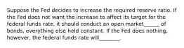 Suppose the Fed decides to increase the required reserve ratio. If the Fed does not want the increase to affect its target for the federal funds rate, it should conduct an open market______ of bonds, everything else held constant. If the Fed does nothing, however, the federal funds rate will________.